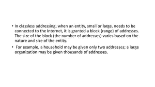 • In classless addressing, when an entity, small or large, needs to be
connected to the Internet, it is granted a block (range) of addresses.
The size of the block (the number of addresses) varies based on the
nature and size of the entity.
• For example, a household may be given only two addresses; a large
organization may be given thousands of addresses.
 