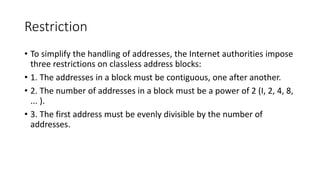 Restriction
• To simplify the handling of addresses, the Internet authorities impose
three restrictions on classless address blocks:
• 1. The addresses in a block must be contiguous, one after another.
• 2. The number of addresses in a block must be a power of 2 (I, 2, 4, 8,
... ).
• 3. The first address must be evenly divisible by the number of
addresses.
 