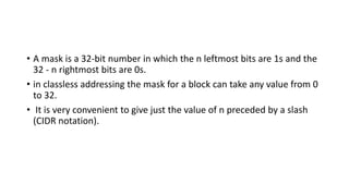 • A mask is a 32-bit number in which the n leftmost bits are 1s and the
32 - n rightmost bits are 0s.
• in classless addressing the mask for a block can take any value from 0
to 32.
• It is very convenient to give just the value of n preceded by a slash
(CIDR notation).
 