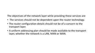 The objectives of the network layer while providing these services are
• The services should not be dependent upon the router technology.
• The router configuration details should not be of a concern to the
transport layer.
• A uniform addressing plan should be made available to the transport
layer, whether the network is a LAN, MAN or WAN.
 