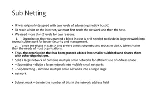 Sub Netting
• IP was originally designed with two levels of addressing (netid+ hostid)
• To reach a host on the internet, we must first reach the network and then the host.
• We need more than 2 levels for two reasons:
1. Organization that was granted a block in class A or B needed to divide its large network into
several subnetwork for better security and management.
2. Since the blocks in class A and B were almost depleted and blocks in class C were smaller
than the needs of most organizations.
• Thus, the organization that has been granted a block into smaller subblocks and shares them
with other organizations.
• Split a large network or combine multiple small networks for efficient use of address space
• – Subnetting – divide a large network into multiple small networks
• – Supernetting – combine multiple small networks into a single large
• network
• Subnet mask – denote the number of bits in the network address field
 