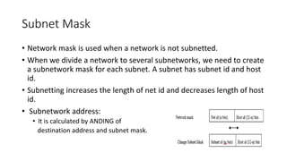 Subnet Mask
• Network mask is used when a network is not subnetted.
• When we divide a network to several subnetworks, we need to create
a subnetwork mask for each subnet. A subnet has subnet id and host
id.
• Subnetting increases the length of net id and decreases length of host
id.
• Subnetwork address:
• It is calculated by ANDING of
destination address and subnet mask.
 