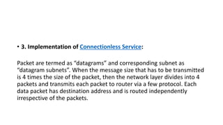 • 3. Implementation of Connectionless Service:
Packet are termed as “datagrams” and corresponding subnet as
“datagram subnets”. When the message size that has to be transmitted
is 4 times the size of the packet, then the network layer divides into 4
packets and transmits each packet to router via a few protocol. Each
data packet has destination address and is routed independently
irrespective of the packets.
 