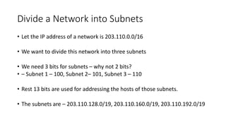 Divide a Network into Subnets
• Let the IP address of a network is 203.110.0.0/16
• We want to divide this network into three subnets
• We need 3 bits for subnets – why not 2 bits?
• – Subnet 1 – 100, Subnet 2– 101, Subnet 3 – 110
• Rest 13 bits are used for addressing the hosts of those subnets.
• The subnets are – 203.110.128.0/19, 203.110.160.0/19, 203.110.192.0/19
 