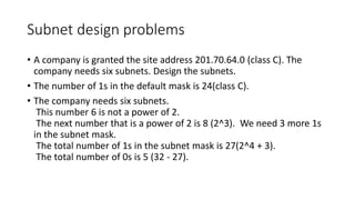 Subnet design problems
• A company is granted the site address 201.70.64.0 (class C). The
company needs six subnets. Design the subnets.
• The number of 1s in the default mask is 24(class C).
• The company needs six subnets.
This number 6 is not a power of 2.
The next number that is a power of 2 is 8 (2^3). We need 3 more 1s
in the subnet mask.
The total number of 1s in the subnet mask is 27(2^4 + 3).
The total number of 0s is 5 (32 - 27).
 
