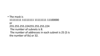 • The mask is
11111111 11111111 11111111 11100000
or
255.255.255.224255.255.255.224
The number of subnets is 8.
The number of addresses in each subnet is 25 (5 is
the number of 0s) or 32.
 