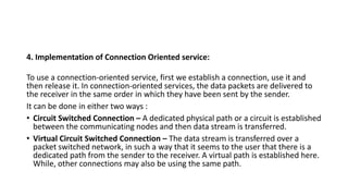 4. Implementation of Connection Oriented service:
To use a connection-oriented service, first we establish a connection, use it and
then release it. In connection-oriented services, the data packets are delivered to
the receiver in the same order in which they have been sent by the sender.
It can be done in either two ways :
• Circuit Switched Connection – A dedicated physical path or a circuit is established
between the communicating nodes and then data stream is transferred.
• Virtual Circuit Switched Connection – The data stream is transferred over a
packet switched network, in such a way that it seems to the user that there is a
dedicated path from the sender to the receiver. A virtual path is established here.
While, other connections may also be using the same path.
 