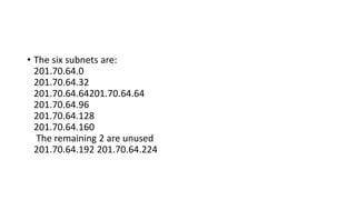 • The six subnets are:
201.70.64.0
201.70.64.32
201.70.64.64201.70.64.64
201.70.64.96
201.70.64.128
201.70.64.160
The remaining 2 are unused
201.70.64.192 201.70.64.224
 