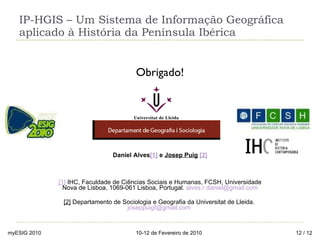 IP-HGIS – Um Sistema de Informação Geográfica aplicado à História da Península Ibérica Obrigado! Daniel Alves [ 1 ]  e  Josep Puig   [2] [1]  IHC, Faculdade de Ciências Sociais e Humanas, FCSH, Universidade Nova de Lisboa, 1069-061 Lisboa, Portugal.  [email_address] [2]  Departamento de Sociologia e Geografia da Universitat de Lleida.  [email_address]   myESIG 2010 10-12 de Fevereiro de 2010  / 12 