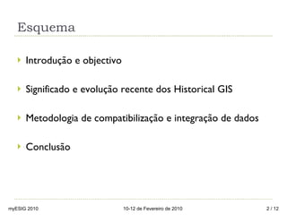 Esquema Introdução e objectivo Significado e evolução recente dos Historical GIS Metodologia de compatibilização e integração de dados Conclusão  myESIG 2010 10-12 de Fevereiro de 2010  / 12 