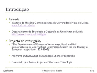 Introdução Parceria  Instituto de História Contemporânea da Universidade Nova de Lisboa  www.fcsh.unl.pt/atlas Departamento de Sociologia e Geografia da Universitat de Lleida  http://www.europa.udl.cat/hgise Projecto de investigação  “ The Development of European Waterways, Road and Rail Infrastructures: A Geographical Information System for the History of European Integration (1825-2005)” Programa EUROCORES da European Science Foundation Financiado pela Fundação para a Ciência e a Tecnologia  myESIG 2010 10-12 de Fevereiro de 2010  / 12 