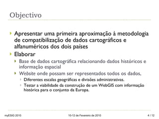 Objectivo  Apresentar uma primeira aproximação à metodologia de compatibilização de dados cartográficos e alfanuméricos dos dois países Elaborar Base de dados cartográfica relacionando dados históricos e informação espacial  Website  onde possam ser representados todos os dados,  Diferentes escalas geográficas e divisões administrativas.  Testar a viabilidade da construção de um WebGIS com informação histórica para o conjunto da Europa. myESIG 2010 10-12 de Fevereiro de 2010  / 12 
