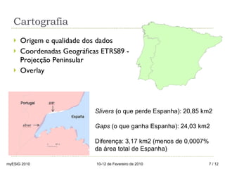 Cartografia Origem e qualidade dos dados Coordenadas Geográficas ETRS89 - Projecção Peninsular Overlay Slivers  (o que perde Espanha): 20,85 km2 Gaps  (o que ganha Espanha): 24,03 km2 Diferença: 3,17 km2 (menos de 0,0007% da área total de Espanha) myESIG 2010 10-12 de Fevereiro de 2010  / 12 