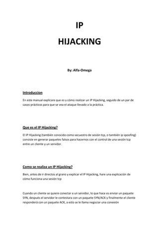 IP
HIJACKING
By: Alfa-Omega
Introduccion
En este manual explicare que es y cómo realizar un IP Hijacking, seguido de un par de
casos prácticos para que se vea el ataque llevado a la práctica.
Que es el IP Hijacking?
El IP Hijacking (también conocido como secuestro de sesión tcp, o también ip spoofing)
consiste en generar paquetes falsos para hacernos con el control de una sesión tcp
entre un cliente y un servidor.
Como se realiza un IP Hijacking?
Bien, antes de ir directos al grano y explicar el IP Hijacking, hare una explicación de
cómo funciona una sesión tcp
Cuando un cliente se quiere conectar a un servidor, lo que hace es enviar un paquete
SYN, después el servidor le contestara con un paquete SYN/ACK y finalmente el cliente
responderá con un paquete ACK, a esto se le llama negociar una conexión
 