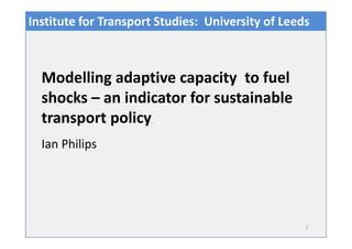 1
Ian Philips
Modelling adaptive capacity to fuel
shocks – an indicator for sustainable
transport policy.
Institute for Transport Studies: University of Leeds
 