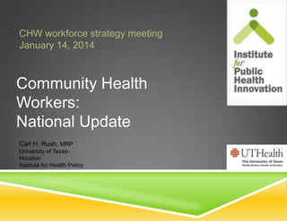 CHW workforce strategy meeting
January 14, 2014

Community Health
Workers:
National Update
Carl H. Rush, MRP
University of TexasHouston
Institute for Health Policy

 