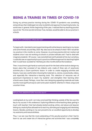 1
BEING A TRAINEE IN TIMES OF COVID-19
Doing my primary practice training during the COVID-19 pandemic was something
extraordinary that challenged not only my beliefs and approach to teaching but also my
world view in general. At the beginning of the year, I realized that my teaching practice
was at risk. This time we did not know if we, trainees, would be able to do our practice in
schools.
CONCRETE EXPERIENCE: What did I do?
To beginwith, I decidedtostart experimentingwithonlinelessons teachingto my nieces
and some friends around May 2020. My idea was to be ahead of what I felt it would be
my practice in the months to come. However, my primary practice did not involve real
students since I was not working at schools or private institutes and I ‘had to deal with
imaginary students’. Of course, I was overwhelmed and frustrated at first, but somehow,
I couldalso see an opportunityto put in practicea differentapproachto teachingEnglish
that it could have sounded far-fetched just a few months before the lockdown.
Then, it was time to get hands at work and search for the best online tools to design my
lesson plans that consisted of two didactic units made of three sets of anachronic
activities plus a Zoom synchronic lesson. In order to create engaging activities and
lessons, I was very careful when choosing the materials i.e., stories, course books, videos,
and especially the interactive e-learning tools. This selection of resources was of
paramount importance to reach ‘my students’ and strengthen their learning when
schools were closed. Perhaps, more than ever designing appealing materials and tasks
was the most significantwayto catch and sustain students’ attentionin these unique and
uncertain times.
REFLECTIVE OBSERVATION: Howdid I do it?
Looking back at my work I am truly convinced that thinking outside of the box was the
key to my success in this endeavour. Exploring different online teaching ideas; getting in
touch with teachers’ that had already started working online, and above and beyond,
lettingmy creativityflowallowedmetoreachmy ultimategoal:engagingandinteresting
lessons. Besides, working on my own proved to be an excellent opportunity to develop
my autonomy and resourcefulness.
Thus, I can see now that the most outstanding of this peculiar practice is that I had to
learn to use and create lots of interactive games and activities that I was completely
 