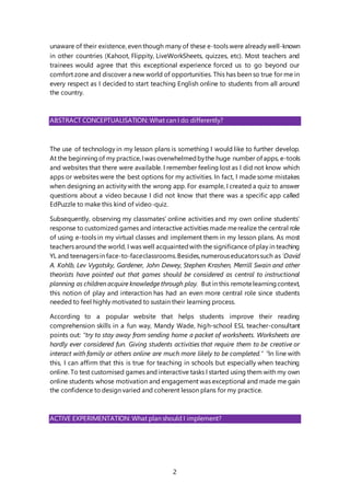 2
unaware of their existence, even though many of these e-tools were already well-known
in other countries (Kahoot, Flippity, LiveWorkSheets, quizzes, etc). Most teachers and
trainees would agree that this exceptional experience forced us to go beyond our
comfort zone and discover a new world of opportunities. This has been so true for me in
every respect as I decided to start teaching English online to students from all around
the country.
ABSTRACT CONCEPTUALISATION: What can I do differently?
The use of technology in my lesson plans is something I would like to further develop.
At the beginningof my practice,Iwas overwhelmedbythe huge number of apps, e-tools
and websites that there were available. I remember feeling lost as I did not know which
apps or websites were the best options for my activities. In fact, I made some mistakes
when designing an activity with the wrong app. For example, I created a quiz to answer
questions about a video because I did not know that there was a specific app called
EdPuzzle to make this kind of video-quiz.
Subsequently, observing my classmates’ online activities and my own online students’
response to customized games and interactive activities made merealize the central role
of using e-tools in my virtual classes and implement them in my lesson plans. As most
teachers around the world, I was well acquaintedwith the significance of play in teaching
YL and teenagersin face-to-faceclassrooms.Besides,numerouseducatorssuch as i
David
A. Kohlb, Lev Vygotsky, Gardener, John Dewey, Stephen Krashen, Merrill Swain and other
theorists have pointed out that games should be considered as central to instructional
planning as children acquire knowledge through play. But in this remotelearningcontext,
this notion of play and interaction has had an even more central role since students
needed to feel highly motivated to sustain their learning process.
According to a popular website that helps students improve their reading
comprehension skills in a fun way, Mandy Wade, high-school ESL teacher-consultant
points out: “try to stay away from sending home a packet of worksheets. Worksheets are
hardly ever considered fun. Giving students activities that require them to be creative or
interact with family or others online are much more likely to be completed.” ii
In line with
this, I can affirm that this is true for teaching in schools but especially when teaching
online. To test customised games and interactive tasks I started using them with my own
online students whose motivation and engagement was exceptional and made me gain
the confidence to design varied and coherent lesson plans for my practice.
ACTIVE EXPERIMENTATION: What plan should I implement?
 