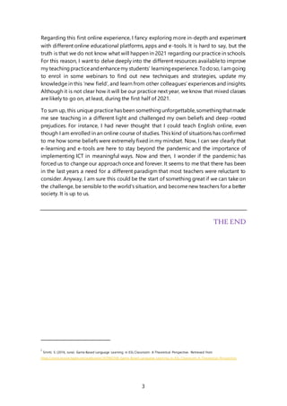 3
Regarding this first online experience, I fancy exploring more in-depth and experiment
with different online educational platforms, apps and e-tools. It is hard to say, but the
truth is that we do not know what will happen in 2021 regarding our practice in schools.
For this reason, I want to delve deeply into the different resources availableto improve
my teachingpracticeandenhancemy students’ learningexperience.Todoso, I amgoing
to enrol in some webinars to find out new techniques and strategies, update my
knowledge in this ‘new field’, and learn from other colleagues’ experiences and insights.
Although it is not clear how it will be our practice next year, we know that mixed classes
are likely to go on, at least, during the first half of 2021.
To sum up, this unique practicehasbeen somethingunforgettable,somethingthatmade
me see teaching in a different light and challenged my own beliefs and deep-rooted
prejudices. For instance, I had never thought that I could teach English online, even
though I am enrolled in an online course of studies. This kind of situations has confirmed
to me how some beliefs were extremely fixed in my mindset. Now, I can see clearly that
e-learning and e-tools are here to stay beyond the pandemic and the importance of
implementing ICT in meaningful ways. Now and then, I wonder if the pandemic has
forced us to change our approach once and forever. It seems to me that there has been
in the last years a need for a different paradigm that most teachers were reluctant to
consider. Anyway, I am sure this could be the start of something great if we can take on
the challenge, be sensible to the world’s situation, and becomenew teachers for a better
society. It is up to us.
THE END
i
Smriti, S. (2016, June). Game Based Language Learning in ESL Classroom: A Theoretical Perspective. Retrieved from
https://www.researchgate.net/publication/307885568_Game_Based_Language_Learning_in_ESL_Classroom_A_Theoretical_Perspective
 