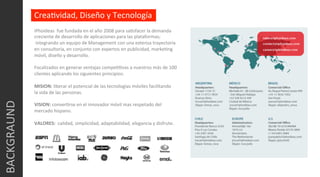 iPhoideas	
  	
  fue	
  fundada	
  en	
  el	
  año	
  2008	
  para	
  saCsfacer	
  la	
  demanda	
  
creciente	
  de	
  desarrollo	
  de	
  aplicaciones	
  para	
  las	
  plataformas;	
  
	
  integrando	
  un	
  equipo	
  de	
  Management	
  con	
  una	
  extensa	
  trayectoria	
  	
  
en	
  consultoría,	
  en	
  conjunto	
  con	
  expertos	
  en	
  publicidad,	
  markeCng	
  
móvil,	
  diseño	
  y	
  desarrollo.	
  
	
  
Focalizados	
  en	
  generar	
  ventajas	
  compeCCvas	
  a	
  nuestros	
  más	
  de	
  100	
  	
  
clientes	
  aplicando	
  los	
  siguientes	
  principios:	
  
	
  
MISION:	
  liberar	
  el	
  potencial	
  de	
  las	
  tecnologías	
  móviles	
  facilitando	
  	
  
la	
  vida	
  de	
  las	
  personas.	
  
	
  
VISION:	
  converCrse	
  en	
  el	
  innovador	
  móvil	
  mas	
  respetado	
  del	
  
mercado	
  hispano.	
  
	
  
VALORES:	
  	
  calidad,	
  simplicidad,	
  adaptabilidad,	
  elegancia	
  y	
  disfrute.	
  
	
  
BACKGRAUND	
  
CreaCvidad,	
  Diseño	
  y	
  Tecnología	
  
 