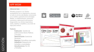 GESTIÓN	
  
APP	
  MGM	
  
iPhoideas	
  propone	
  a	
  sus	
  clientes	
  
acompañarlos	
  con	
  su	
  experiencia	
  y	
  recursos	
  
en	
  todo	
  el	
  ciclo	
  de	
  vida	
  Mobile,	
  comenzando	
  
con	
  el	
  análisis	
  y	
  gestación	
  de	
  la	
  estrategia	
  
Mobile,	
  su	
  implementación,	
  promoción,	
  
monitoreo	
  y	
  opCmización	
  permanente.	
  
Asegurando	
  a	
  sus	
  clientes	
  expectaCvas	
  
reales,	
  objeCvos	
  cumplibles	
  y	
  una	
  visión	
  de	
  
largo	
  plazo	
  exitosa.	
  
	
  
Features	
  
Publicación:	
  	
  GesCón	
  de	
  
publicaciones	
  Stores	
  Públicos	
  
y	
  Privados.	
  
Administración:	
  Control	
  de	
  
Versiones.	
  
Reportes:	
  ConsulCvos	
  mensuales	
  	
  
HelpdDesk:	
  Respuesta	
  de	
  
Consultas	
  y	
  necesidades.	
  
Actualizaciones:	
  Por	
  OS	
  
y	
  Pantallas.	
  
Oferta	
  de	
  Valor	
  
 