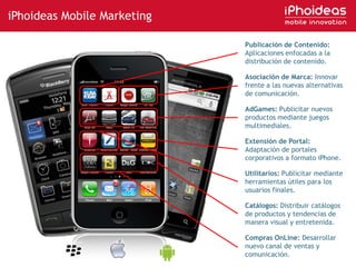 iPhoideas Mobile MarketingPublicación de Contenido: Aplicaciones enfocadas a la distribución de contenido.Asociación de Marca: Innovar frente a las nuevas alternativas de comunicación.AdGames: Publicitar nuevos productos mediante juegos multimediales. Extensión de Portal: Adaptación de portales corporativos a formato iPhone.Utilitarios: Publicitar mediante herramientas útiles para los usuarios finales.Catálogos: Distribuir catálogos de productos y tendencias de manera visual y entretenida.Compras OnLine: Desarrollar nuevo canal de ventas y comunicación.