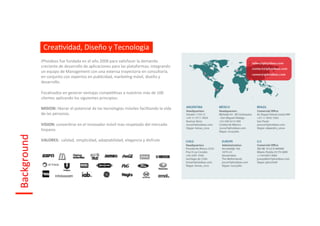 CreaIvidad,	
  Diseño	
  y	
  Tecnologia	
  
                 iPhoideas	
  fue	
  fundada	
  en	
  el	
  año	
  2008	
  para	
  saIsfacer	
  la	
  demanda	
  
                 creciente	
  de	
  desarrollo	
  de	
  aplicaciones	
  para	
  las	
  plataformas;	
  integrando	
  
                 un	
  equipo	
  de	
  Management	
  con	
  una	
  extensa	
  trayectoria	
  en	
  consultoría,	
  
                 en	
  conjunto	
  con	
  expertos	
  en	
  publicidad,	
  markeIng	
  móvil,	
  diseño	
  y	
  
                 desarrollo.	
  
                 	
  
                 Focalizados	
  en	
  generar	
  ventajas	
  compeIIvas	
  a	
  nuestros	
  más	
  de	
  100	
  	
  
                 clientes	
  aplicando	
  los	
  siguientes	
  principios:	
  
                 	
  
                 MISION:	
  liberar	
  el	
  potencial	
  de	
  las	
  tecnologías	
  móviles	
  facilitando	
  la	
  vida	
  
                 de	
  las	
  personas.	
  
                 	
  
                 VISION:	
  converIrse	
  en	
  el	
  innovador	
  móvil	
  mas	
  respetado	
  del	
  mercado	
  
                 hispano.	
  
Background	
  




                 	
  
                 VALORES:	
  	
  calidad,	
  simplicidad,	
  adaptabilidad,	
  elegancia	
  y	
  disfrute	
  
                 	
  
 