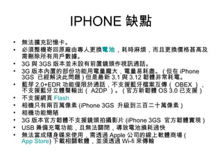 IPHONE 缺點 無法擴充記憶卡。  必須整機寄回原廠由專人更換 電池 ，耗時麻煩，而且更換價格甚高及需刪除所有用戶數據。  3G 與 3GS 版本並未設有前置鏡頭作視訊通話。  3G 版本內置的部份功能用電量龐大，電量易耗盡。 ( 但在 iPhone 3GS  已經解決此問題 ) 但是最新 3.1 與 3.12 韌體非常耗電。  藍芽 2.0+EDR 功能僅限於通話，不支援藍牙檔案互傳（ OBEX ），不支援藍牙立體聲輸出（ A2DP ）。 ( 官方新韌體 OS 3.0 已支援）  不支援網頁 Flash   相機只有兩百萬像素 (iPhone 3GS  升級到三百二十萬像素 )  相機功能簡陋  3G 版本官方韌體不支援鏡頭拍攝影片 (iPhone 3GS  官方韌體實現 )  USB 兼備充電功能，且無法關閉，導致電池損耗過快  無法當成隨身碟來使用，需透過 Apple 公司的線上軟體商場 ( App Store ) 下載相關軟體，並須透過 Wi-fi 來傳輸  