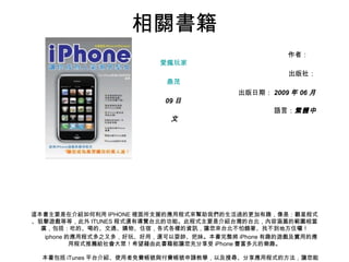 相關書籍 作者： 愛瘋玩家   出版社： 鼎茂   出版日期： 2009 年 06 月 09 日   語言： 繁體中文 　　　　　　　　　　　　　　　　　　　　　　　　　　　　　　　　　　　　　　　　　 這本書主要是在介紹如何利用 IPHONE 裡面所支援的應用程式來幫助我們的生活過的更加有趣，像是：觀星程式、狙擊遊戲等等，此外 ITUNES 程式還有導覽台北的功能。此程式主要是介紹台灣的台北，內容涵蓋的範圍相當廣，包括：吃的、喝的、交通、購物、住宿，各式各樣的資訊，讓您來台北不怕餓著、找不到地方住囉！ 　　 iphone 的應用程式多之又多，好玩、好用，還可以耍帥、把妹。本書完整將 iPhone 有趣的遊戲及實用的應用程式推薦給社會大眾！希望藉由此書籍能讓您充分享受 iPhone 豐富多元的樂趣。 　　 　　本書包括 iTunes 平台介紹、使用者免費帳號與付費帳號申請教學，以及搜尋、分享應用程式的方法，讓您能輕鬆、快速學會 iPhone 及 iTunes 之操作方式。 　　還有介紹一百多種有趣的遊戲及應用程式，主要分成四大類別，依序為「遊戲類」、「實用類」、「 KUSO 類」及「益智類」，這些經典的遊戲及程式絕對可以滿足您娛樂、社交及實用的需求 。 
