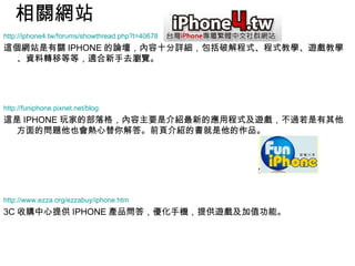 相關網站 http://iphone4.tw/forums/showthread.php?t=40678 這個網站是有關 IPHONE 的論壇，內容十分詳細，包括破解程式、程式教學、遊戲教學、資料轉移等等，適合新手去瀏覽。 http:// funiphone.pixnet.net/blog 這是 IPHONE 玩家的部落格，內容主要是介紹最新的應用程式及遊戲，不過若是有其他方面的問題他也會熱心替你解答。前頁介紹的書就是他的作品。 http://www.ezza.org/ezzabuy/iphone.htm 3C 收購中心提供 IPHONE 產品問答，優化手機，提供遊戲及加值功能。 