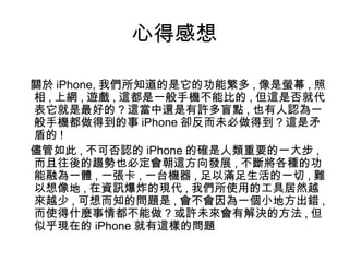 心得感想 關於 iPhone, 我們所知道的是它的功能繁多 , 像是螢幕 , 照相 , 上網 , 遊戲 , 這都是一般手機不能比的 , 但這是否就代表它就是最好的 ? 這當中還是有許多盲點 , 也有人認為一般手機都做得到的事 iPhone 卻反而未必做得到 ? 這是矛盾的 ! 儘管如此 , 不可否認的 iPhone 的確是人類重要的一大步 , 而且往後的趨勢也必定會朝這方向發展 , 不斷將各種的功能融為一體 , 一張卡 , 一台機器 , 足以滿足生活的一切 , 難以想像地 , 在資訊爆炸的現代 , 我們所使用的工具居然越來越少 , 可想而知的問題是 , 會不會因為一個小地方出錯 , 而使得什麼事情都不能做 ? 或許未來會有解決的方法 , 但似乎現在的 iPhone 就有這樣的問題 