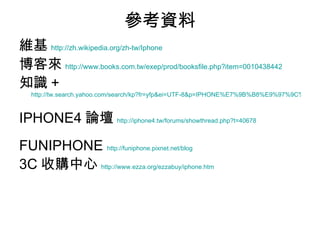 參考資料 維基 http://zh.wikipedia.org/zh-tw/Iphone 博客來 http://www.books.com.tw/exep/prod/booksfile.php?item=0010438442   知識 +   http://tw.search.yahoo.com/search/kp?fr=yfp&ei=UTF-8&p=IPHONE%E7%9B%B8%E9%97%9C%E6%9B%B8%E7%B1%8D IPHONE4 論壇 http://iphone4.tw/forums/showthread.php?t=40678 FUNIPHONE  http://funiphone.pixnet.net/blog 3C 收購中心 http://www.ezza.org/ezzabuy/iphone.htm 