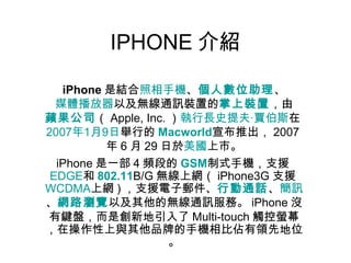 IPHONE 介紹 iPhone 是結合 照相手機 、 個人數位助理 、 媒體播放器 以及無線通訊裝置的 掌上裝置 ，由 蘋果公司 （ Apple, Inc. ） 執行長 史提夫 · 賈伯斯 在 2007 年 1 月 9 日 舉行的 Macworld 宣布推出， 2007 年 6 月 29 日於 美國 上市。 iPhone 是一部 4 頻段的 GSM 制式手機，支援 EDGE 和 802.11 B/G 無線上網（ iPhone3G 支援 WCDMA 上網 ) ，支援電子郵件、 行動通話 、 簡訊 、 網路瀏覽 以及其他的無線通訊服務。 iPhone 沒有鍵盤，而是創新地引入了 Multi-touch 觸控螢幕，在操作性上與其他品牌的手機相比佔有領先地位。 