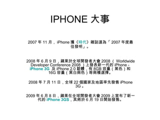 IPHONE 大事 2007 年 11 月， iPhone 獲《 時代 》雜誌選為「 2007 年度最佳發明」。 2008 年 6 月 9 日，蘋果於全球開發者大會 2008 （ Worldwide Developer Conference 2008 ）上發表新一代的 iPhone -  iPhone 3G   及 iPhone 2.0 韌體，有 8GB 容量（黑色）和 16G 容量（黑白兩色）等兩種選擇。 2008 年 7 月 11 日，全球 22 個國家及地區率先發售 iPhone 3G 。 2009 年 6 月 8 日，蘋果在全球開發者大會 2009 上宣布了新一代的 iPhone 3GS ，其將於 6 月 19 日開始發售。 