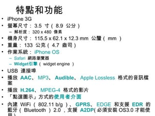 特點和功能  iPhone 3G 螢幕尺寸： 3.5  寸（ 8.9  公分）  解析度： 320 x 480  像素  機身尺寸： 115.5 x 62.1 x 12.3 mm  公釐（ mm ）  重量： 133  公克（ 4.7  盎司）  作業系統： iPhone OS   Safari   網路瀏覽器  Widget 引擎 （ widget engine ）  USB  連接埠  播放  AAC 、 MP3 、 Audible 、 Apple Lossless   格式的音訊檔案  播放  H.264 、 MPEG-4   格式的影片  「點選圖示」方式的 使用者介面   內建  WiFi （ 802.11 b/g ）、 GPRS 、 EDGE   和支援  EDR   的藍牙（ Bluetooth ） 2.0 ，支援  A2DP ( 必須安裝 OS3.0 才能使用 )  。  內建 AGPS 全球衛星定位系統  