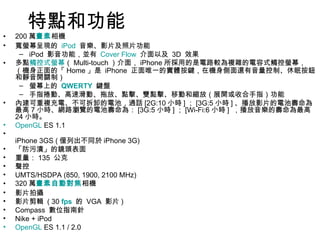 特點和功能 200 萬 畫素 相機  寬螢幕呈現的  iPod   音樂、影片及照片功能  iPod  影音功能，並有  Cover Flow   介面以及  3D  效果  多點 觸控式螢幕 （ Multi-touch ）介面， iPhone 所採用的是電路較為複雜的電容式觸控螢幕，（機身正面的「 Home 」是  iPhone  正面唯一的實體按鍵，在機身側面還有音量控制、休眠按鈕和靜音開關制）  螢幕上的  QWERTY   鍵盤  手指捲動、高速滑動、拖放、點擊、雙點擊、移動和縮放（展開或收合手指）功能  內建可重複充電、不可拆卸的電池，通話 [2G:10 小時 ] ； [3G:5 小時 ] 、播放影片的電池壽命為最高 7 小時、網路瀏覽的電池壽命為： [3G:5 小時 ] ； [Wi-Fi:6 小時 ]  ，播放音樂的壽命為最高 24 小時。  OpenGL  ES 1.1  iPhone 3GS ( 僅列出不同於 iPhone 3G) 「防污漬」的鏡頭表面  重量： 135  公克  聲控  UMTS/HSDPA (850, 1900, 2100 MHz)  320 萬 畫素 自動對焦 相機  影片拍攝  影片剪輯  ( 30  fps   的  VGA  影片 )  Compass  數位指南針  Nike + iPod  OpenGL  ES 1.1 / 2.0  