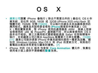 ＯＳ　Ｘ 蘋果公司 證實  iPhone  會執行（除去不需要元件的）最佳化  OS X 作業系統，並佔用  8GB, 16GB  或  32GB (iPhone 3GS only) flash  記憶體中的  700MB  空間 [7] [8] [9] ，可以執行內建及未來由蘋果提供的應用程式。蘋果並未說明麥金塔和 iPhone 兩者的作業系統（ OS X ）間的實質差異，惟  iPhone  使用的處理器是  ARM ，與桌上型麥金塔使用的  x86  或  PowerPC  處理器不同，所以兩者使用的  OS X  版本也不相容。第三方應用程式曾經僅能透過  Safari  在控制環境中執行，目前蘋果公司已推出 AppStore 販賣第三方原生軟體。 [10] [8] [11]   蘋果公司對於更新 iPhone 作業系統傾向提供一種更為流暢、類似於  Windows Update, Mac OS X  和  iPod  的更新方式，和其他行動電話比較起來有更吸引顧客的優勢。 [7] iPhone  中的  OS X  版本 包含有  Core Animation   體元件，負責在使用者介面上提供平滑順暢的 動畫 效果。 