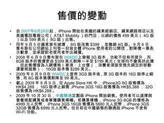 售價的變動 自 2007 年 6 月 29 日 起， iPhone 開始在美國的蘋果經銷店、蘋果網路商店以及美國電話電報公司（ AT&T Mobility ）的門店，以綁約價格 499 美元（ 4G 版）以及 599 美元（ 8G 版）出售。 同年 9 月 5 日蘋果宣布減價， 8G 版改售 $399 ，並撤銷 4G 版。 9 月 6 日，喬布斯在公司網站上刊登一封致全體 iPhone 使用者的公開信，對降價一事表示歉意，並承諾對老使用者作出補償。 2008 年 6 月 9 日喬布斯在 WWDC 上發報 3G 版本，功能不但有所提升，而 8GB 版本的售價更由 $399 美元割降一半至 $199 美元（全球均不會高於此價，但此售價僅為入網價格（香港：上台價），消費者須接受預先綁定的移動運營商服務）； 16GB 版本售 $299 美元。 2009 年 6 月 9 日在 WWDC 上宣佈 3GS 版本後 , 原 3G 版本的 16G 版停止銷售 , 而 8G 版本售價割降至 99 美元。 截止 2009 年 9 月 9 日 , 在 Apple Store HK 中， iPhone3G 8G 版售價為 HK$4,288 ， 16G 版停止銷售 ,iPhone 3GS 16G 版售價為 HK$5,388 ， 32G 版售價為 HK$6,288 。 2009 年 10 月 30 日， 中國聯通 定製版 iPhone 開始銷售。使用者可以選擇與套餐搭配購買或者單獨購買裸機。若購買裸機， iPhone 3G 8GB 的價格為 4999 元人民幣， iPhone 3GS 16GB 售價為 5880 元人民幣， iPhone 3GS 32GB 售價為 6999 元人民幣。但目前在中國銷售的聯通版 iPhone 不含有 Wi-Fi 功能。 