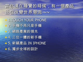 當你還在睡覺的時候，有一個產品正在改變世界潮流 ~~ 1.TOUCH YOUR PHONE 2. 手機不再只是手機 3. 網路產業的領先 4. 三位一體的新手機 5. 新穎產品 IN IPHONE  6. 獨步全球的設計 