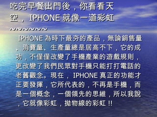 吃完早餐出門後，你看看天空， IPHONE 就像一道彩虹 ~~~~~~ IPHONE 為時下最夯的產品，無論銷售量、消費量、生產量總是居高不下，它的成功，不僅僅改變了手機產業的遊戲規則，更改變了我們民眾對手機只能打打電話的老舊觀念。現在， IPHONE 真正的功能才正要發揮，它所代表的，不再是手機，而是一個概念，一個領先的思維，所以我說，它就像彩虹，拋物線的彩虹 !! 