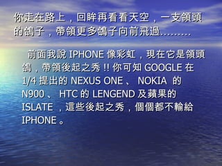 你走在路上，回眸再看看天空，一支領頭的鴿子，帶領更多鴿子向前飛過……… 前面我說 IPHONE 像彩虹，現在它是領頭鴿，帶領後起之秀 !! 你可知 GOOGLE 在 1/4 提出的 NEXUS ONE 、 NOKIA  的 N900 、 HTC 的 LENGEND 及蘋果的 ISLATE ，這些後起之秀，個個都不輸給 IPHONE 。 