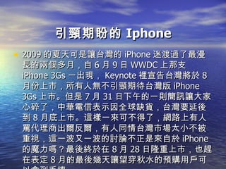 引頸期盼的 Iphone 2009 的夏天可是讓台灣的 iPhone 迷渡過了最漫長的兩個多月，自 6 月 9 日 WWDC 上那支 iPhone 3Gs 一出現， Keynote 裡宣告台灣將於 8 月份上市，所有人無不引頸期待台灣版 iPhone 3Gs 上市。但是 7 月 31 日下午的一則簡訊讓大家心碎了，中華電信表示因全球缺貨，台灣要延後到 8 月底上市。這樣一來可不得了，網路上有人罵代理商出爾反爾，有人同情台灣市場太小不被重視，這一波又一波的討論不正是來自於 iPhone 的魔力嗎？最後終於在 8 月 28 日隆重上市，也趕在表定 8 月的最後幾天讓望穿秋水的預購用戶可以拿到手機。 
