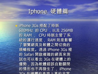 Iphone  硬體篇  iPhone 3Gs 搭配了時脈 600MHz  的 CPU ，以及 256MB 的 RAM ，  CPU 時脈主管了系統的運行速度， RAM 則是影響了瀏覽網頁及軟體之間切換的順暢程度。透過 iPhone 3Gs 裡的 Safari 開啟複雜的網頁來測試也可以看出 3Gs 在硬體上的優勢，因為軟體錯誤自動關閉的情形也不再發生了， iPhone 3Gs 在硬體的表現上真的非常的好。 