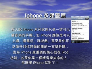 Iphone 多媒體篇 有人說 iPhone 系列家族只是一群可以 聽音樂的手機，但 iPhone 應該是可以 上網、講電話、玩遊戲、甚至是你可 以做任何你想做的事的一支隨身聽， 因為 iPhone 最重要的核心就在 iPod 功能，如果你是一個嗜音樂如命的人，那選擇 iPhone 就對了！  