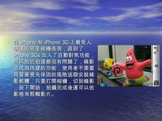 在 iPhone 和 iPhone 3G 上最受人爭議的就是相機表現，直到了 iPhone 3Gs 加入了自動對焦功能，所以拍近拍遠都沒有問題了，錄影也成為內建的功能，使用者不需要再冒著喪失保固的風險逃獄安裝錄影軟體，只要打開相機，切到錄影，按下開始，拍攝完成後還可以依影格來剪輯影片。  