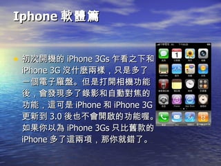 Iphone 軟體篇 初次開機的 iPhone 3Gs 乍看之下和 iPhone 3G 沒什麼兩樣，只是多了一個電子羅盤。但是打開相機功能後，會發現多了錄影和自動對焦的功能，這可是 iPhone 和 iPhone 3G 更新到 3.0 後也不會開啟的功能喔。如果你以為 iPhone 3Gs 只比舊款的 iPhone 多了這兩項，那你就錯了。  