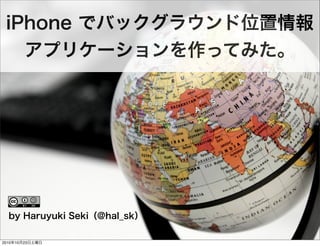 iPhone でバックグラウンド位置情報
アプリケーションを作ってみた。
by Haruyuki Seki（@hal_sk）
2010年10月23日土曜日
 