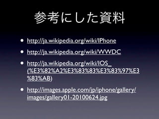 • http://ja.wikipedia.org/wiki/IPhone
• http://ja.wikipedia.org/wiki/WWDC
• http://ja.wikipedia.org/wiki/IOS_
  (%E3%82%A2%E3%83%83%E3%83%97%E3
  %83%AB)
• http://images.apple.com/jp/iphone/gallery/
  images/gallery01-20100624.jpg
 