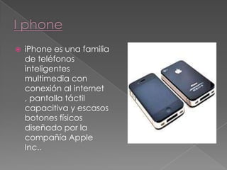 I phone iPhone es una familia de teléfonos inteligentes multimedia con conexión aI internet , pantalla táctil capacitiva y escasos botones físicos diseñado por la compañía Apple Inc.. 