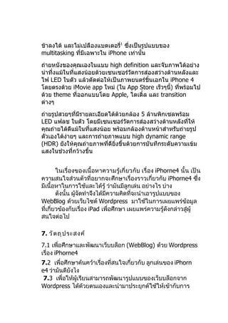 ช้าลงได้ และไม่เปลืองแบตเตอรี่1 ซึ่งเป็นรูปแบบของ
multitasking ที่มีเฉพาะใน iPhone เท่านั้น
ถ่ายหนังของคุณเองในแบบ high definition และจับภาพได้อย่าง
น่าทึ่งแม้ในทีแสงน้อยด้วยเซนเซอร์วัดการส่องสว่างด้านหลังและ
              ่
ไฟ LED ในตัว แล้วตัดต่อให้เป็นภาพยนตร์ชิ้นเอกใน iPhone 4
โดยตรงด้วย iMovie app ใหม่ (ใน App Store เร็วๆนี) ที่พร้อมไป
                                                 ้
ด้วย theme ที่ออกแบบโดย Apple, ไตเติ้ล และ transition
ต่างๆ
ถ่ายรูปสวยๆที่มีรายละเอียดได้ด้วยกล้อง 5 ล้านพิกเซลพร้อม
LED แฟลช ในตัว โดยมีเซนเซอร์วัดการส่องสว่างด้านหลังที่ให้
คุณถ่ายได้ดีแม้ในที่แสงน้อย พร้อมกล้องด้านหน้าสำาหรับถ่ายรูป
ตัวเองได้ง่ายๆ และการถ่ายภาพแบบ high dynamic range
(HDR) ยังให้คุณถ่ายภาพที่ดียงขึ้นด้วยการบันทึกระดับความเข้ม
                             ิ่
แสงในช่วงที่กว้างขึ้น


        ในเรื่องของเนื้อหาความรู้เกี่ยวกับ เรื่อง iPhorne4 นั้น เป็น
ความสนใจส่วนตัวที่อยากจะศึกษาเรื่องราวเกี่ยวกับ iPhorne4 ซึ่ง
มีเนื้อหาในการใช้และได้รู้ ว่ามันมีลูกเล่น อย่างไร บ่าง
        ดังนั้น ผู้จัดทำาจึงได้มีความคิดที่จะนำาเอารูปแบบของ
WebBlog ด้วยเว็บไซต์ Wordpress มาใช้ในการเผยแพร่ข้อมูล
ที่เกี่ยวข้องกับเรื่อง iPad เพื่อศึกษา เผยแพร่ความรู้ดังกล่าวสู่ผู้
สนใจต่อไป

7. วั ต ถุ ป ระสงค์
7.1 เพื่อศึกษาและพัฒนาเว็บบล็อก (WebBlog) ด้วย Wordpress
เรื่อง iPhorne4
7.2 เพื่อศึกษาค้นคว้าเรื่องที่สนใจเกี่ยวกับ ลูกเล่นของ iPhorn
e4 ว่ามันดียังไง
 7.3 เพื่อให้ผู้เรียนสามารถพัฒนารูปแบบของเว็บบล็อกจาก
Wordpress ได้ด้วยตนเองและนำามาประยุกต์ใช้ให้เข้ากับการ
 